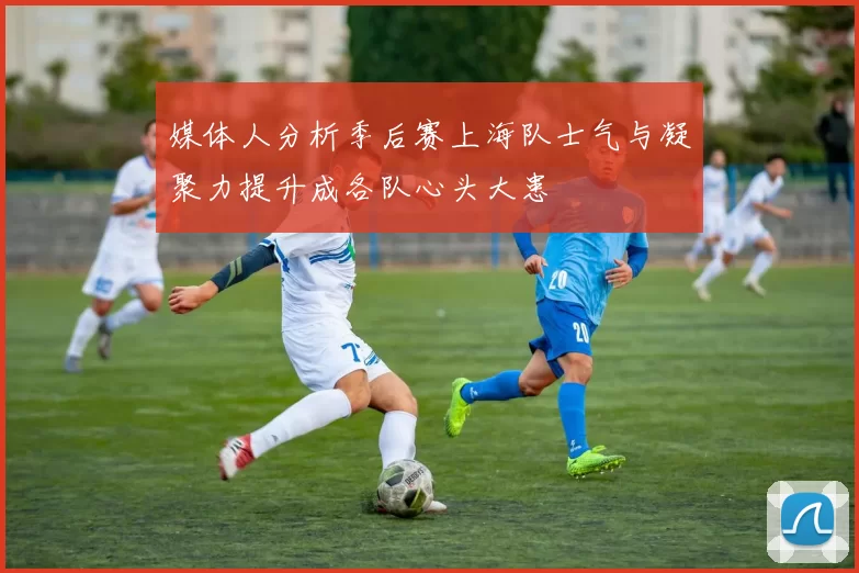 媒体人分析季后赛上海队士气与凝聚力提升成各队心头大患