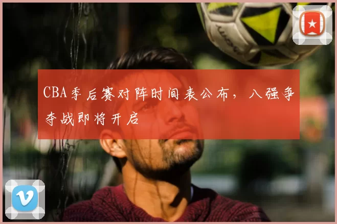 CBA季后赛对阵时间表公布，八强争夺战即将开启