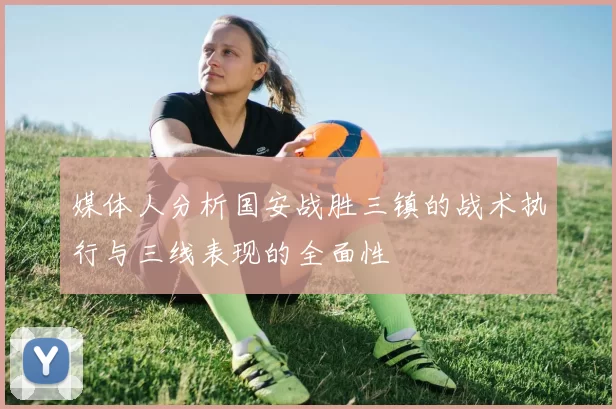 媒体人分析国安战胜三镇的战术执行与三线表现的全面性