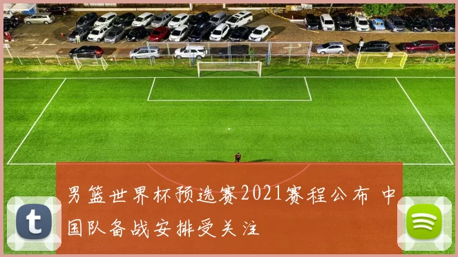 男篮世界杯预选赛2021赛程公布 中国队备战安排受关注