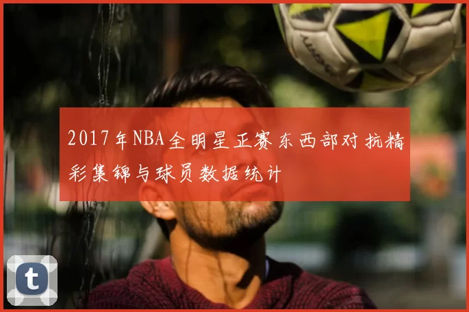 2017年NBA全明星正赛东西部对抗精彩集锦与球员数据统计