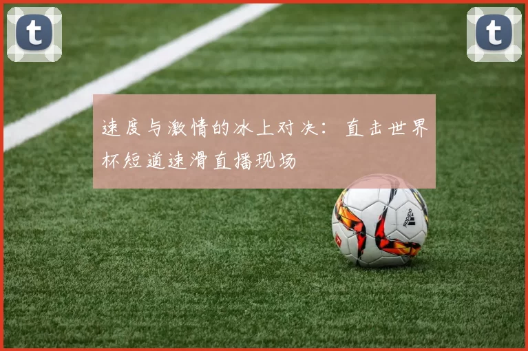 速度与激情的冰上对决：直击世界杯短道速滑直播现场