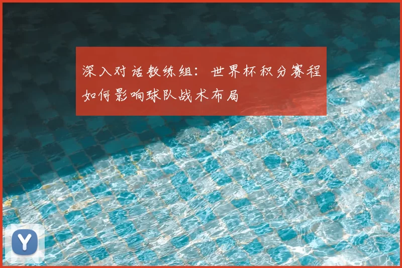 深入对话教练组：世界杯积分赛程如何影响球队战术布局