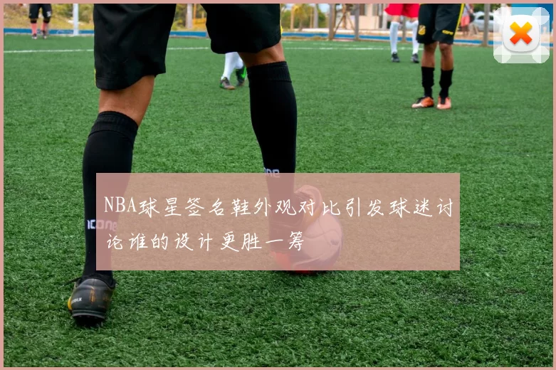 NBA球星签名鞋外观对比引发球迷讨论谁的设计更胜一筹