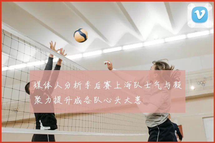 媒体人分析季后赛上海队士气与凝聚力提升成各队心头大患