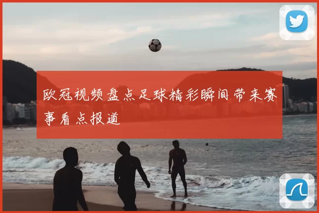 欧冠视频盘点足球精彩瞬间带来赛事看点报道