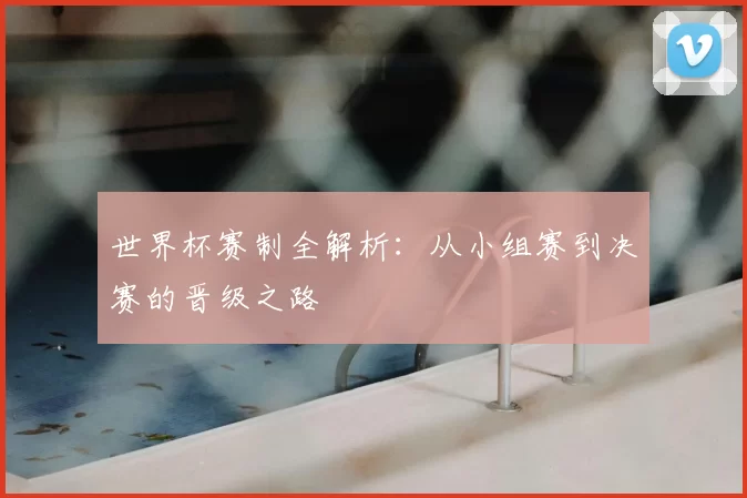 世界杯赛制全解析：从小组赛到决赛的晋级之路