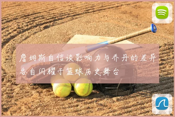 詹姆斯自信谈影响力与乔丹的差异各自闪耀于篮球历史舞台
