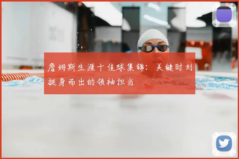 詹姆斯生涯十佳球集锦：关键时刻挺身而出的领袖担当