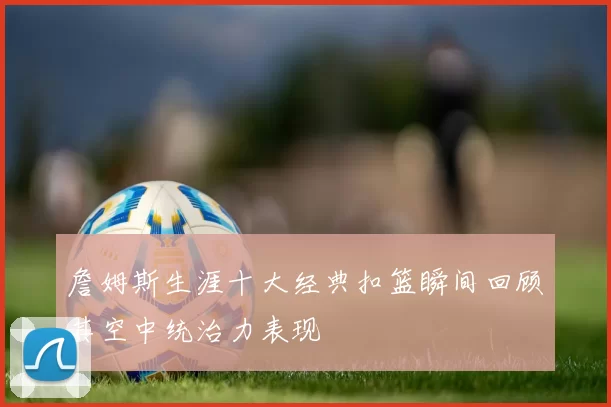 詹姆斯生涯十大经典扣篮瞬间回顾其空中统治力表现