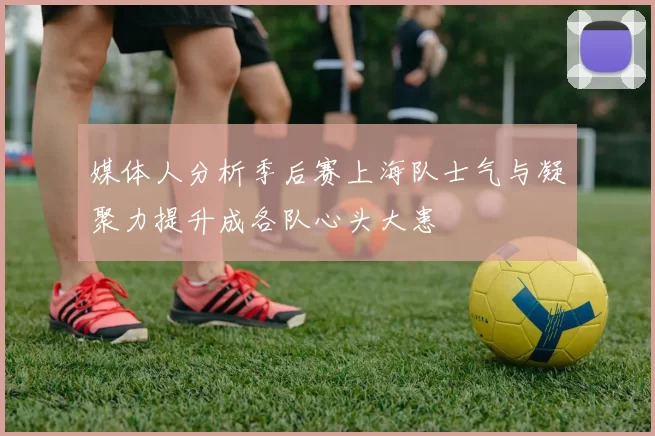 媒体人分析季后赛上海队士气与凝聚力提升成各队心头大患