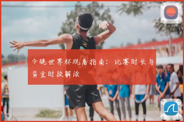 今晚世界杯观看指南：比赛时长与黄金时段解读