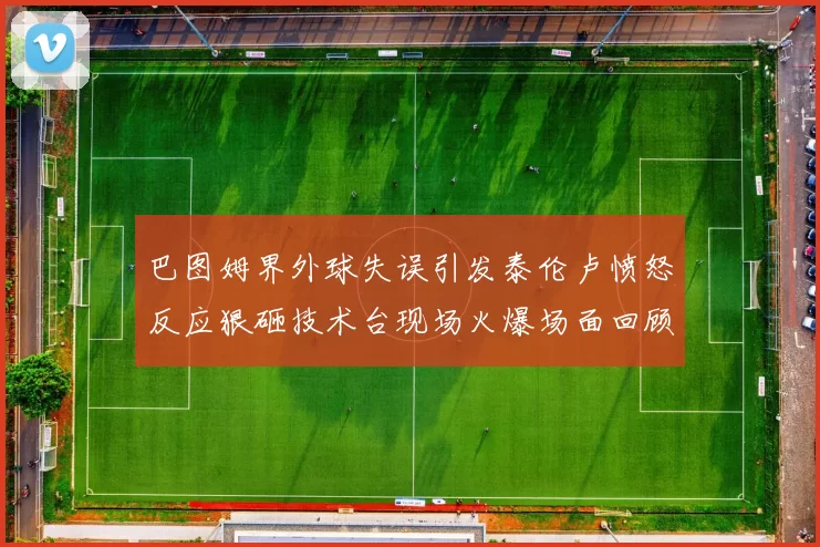 巴图姆界外球失误引发泰伦卢愤怒反应狠砸技术台现场火爆场面回顾
