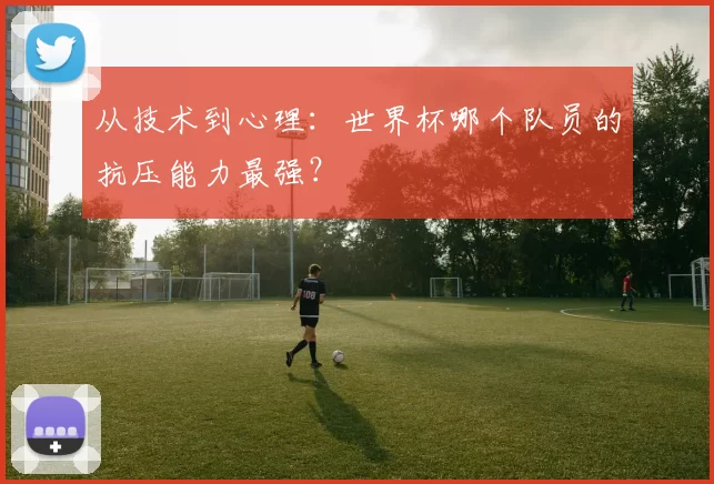 从技术到心理：世界杯哪个队员的抗压能力最强？