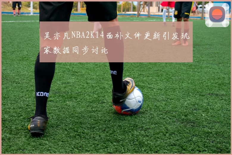 吴亦凡NBA2K14面补文件更新引发玩家数据同步讨论