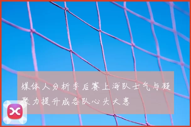 媒体人分析季后赛上海队士气与凝聚力提升成各队心头大患