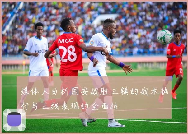 媒体人分析国安战胜三镇的战术执行与三线表现的全面性