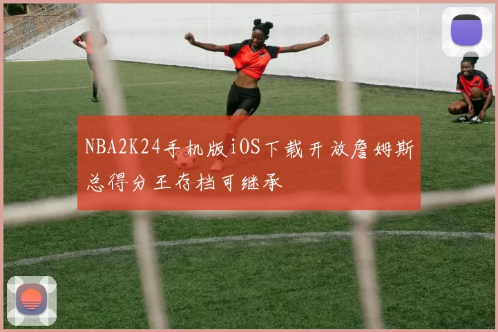 NBA2K24手机版iOS下载开放詹姆斯总得分王存档可继承