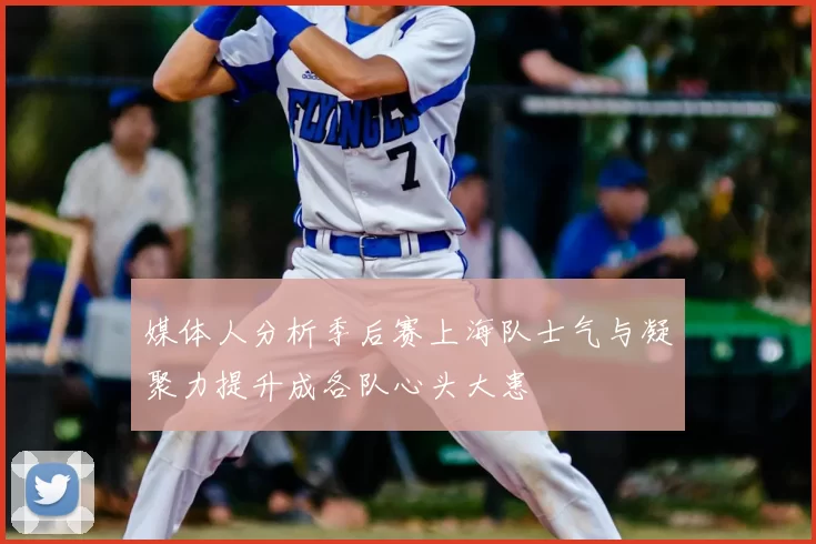 媒体人分析季后赛上海队士气与凝聚力提升成各队心头大患