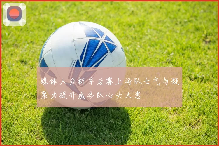 媒体人分析季后赛上海队士气与凝聚力提升成各队心头大患