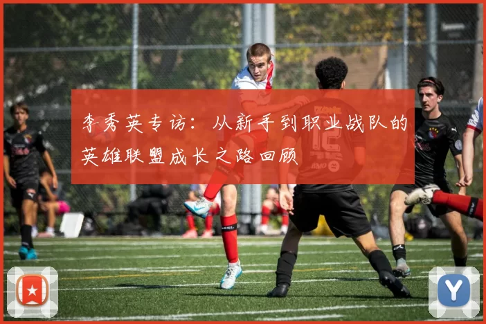 李秀英专访：从新手到职业战队的英雄联盟成长之路回顾