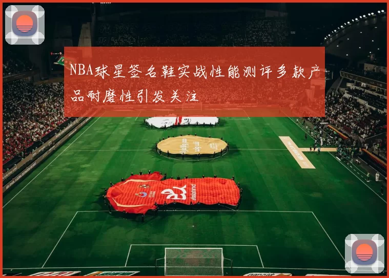 NBA球星签名鞋实战性能测评多款产品耐磨性引发关注