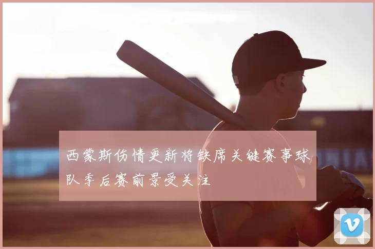 西蒙斯伤情更新将缺席关键赛事球队季后赛前景受关注