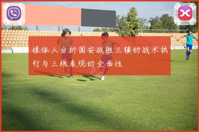 媒体人分析国安战胜三镇的战术执行与三线表现的全面性