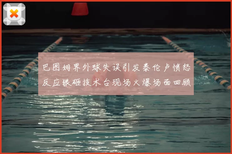 巴图姆界外球失误引发泰伦卢愤怒反应狠砸技术台现场火爆场面回顾