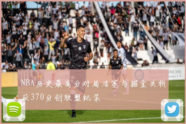 NBA历史最高分对局活塞与掘金共斩获370分创联盟纪录