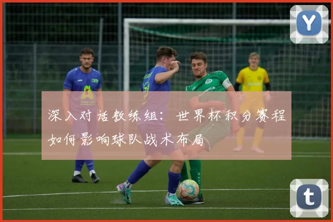 深入对话教练组：世界杯积分赛程如何影响球队战术布局