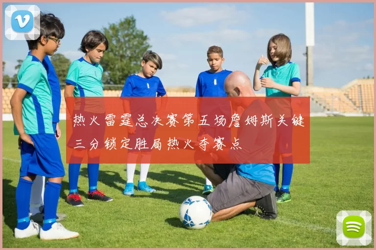 热火雷霆总决赛第五场詹姆斯关键三分锁定胜局热火夺赛点