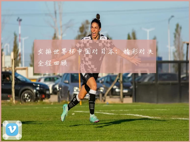 女排世界杯中国对日本：精彩对决全程回顾
