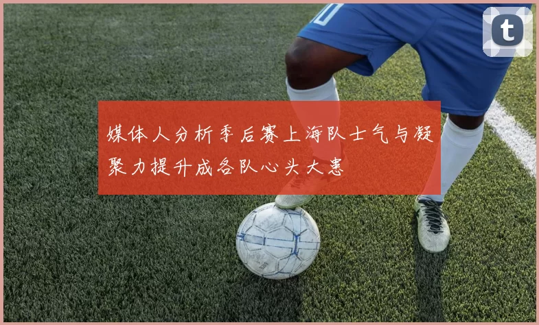 媒体人分析季后赛上海队士气与凝聚力提升成各队心头大患