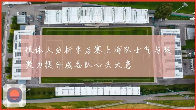 媒体人分析季后赛上海队士气与凝聚力提升成各队心头大患