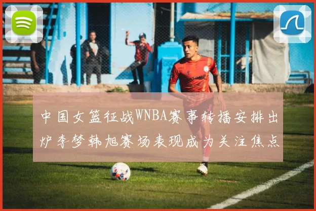 中国女篮征战WNBA赛事转播安排出炉李梦韩旭赛场表现成为关注焦点