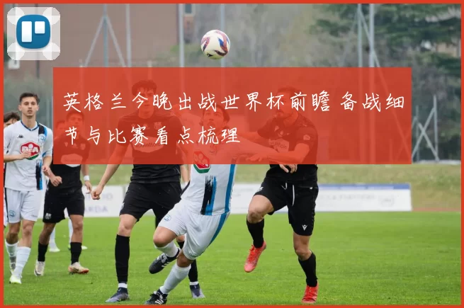 英格兰今晚出战世界杯前瞻 备战细节与比赛看点梳理