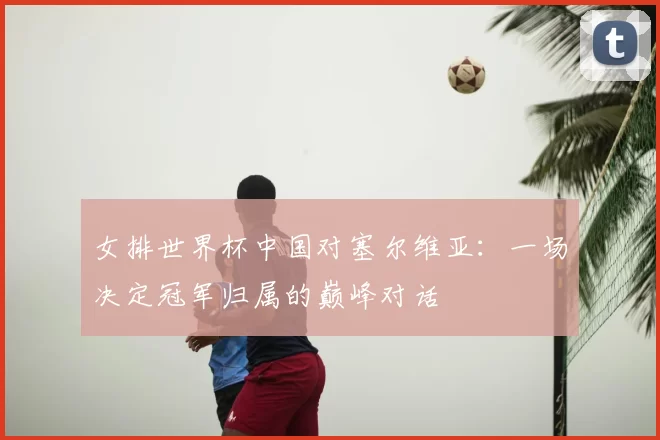 女排世界杯中国对塞尔维亚：一场决定冠军归属的巅峰对话