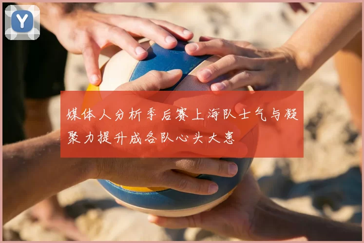 媒体人分析季后赛上海队士气与凝聚力提升成各队心头大患