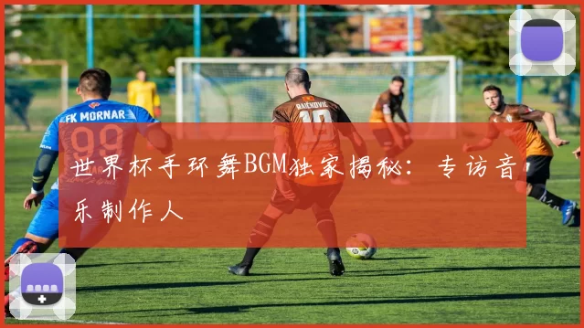 世界杯手环舞BGM独家揭秘：专访音乐制作人