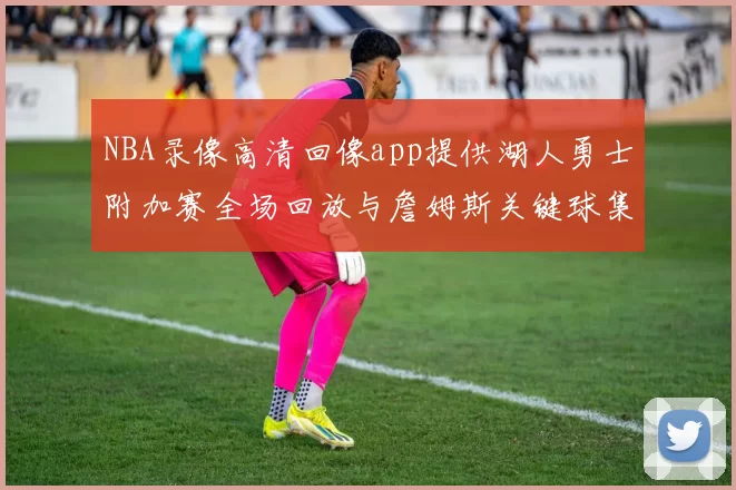NBA录像高清回像app提供湖人勇士附加赛全场回放与詹姆斯关键球集锦