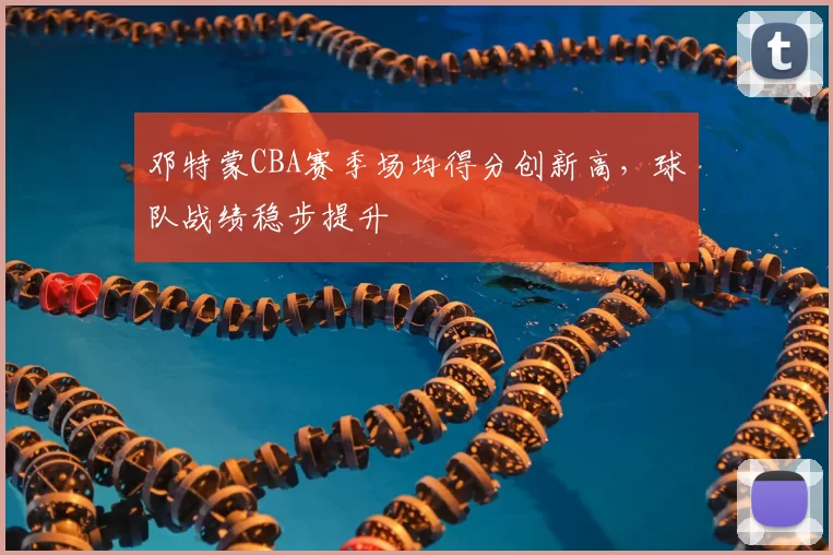 邓特蒙CBA赛季场均得分创新高，球队战绩稳步提升