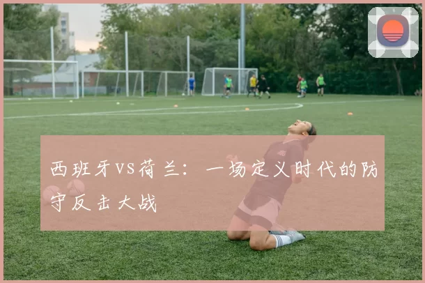 西班牙vs荷兰：一场定义时代的防守反击大战