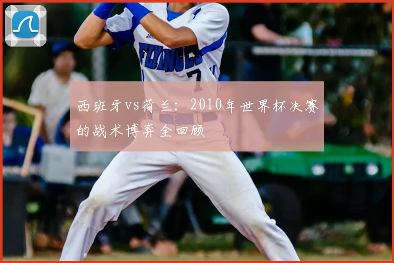 西班牙vs荷兰：2010年世界杯决赛的战术博弈全回顾