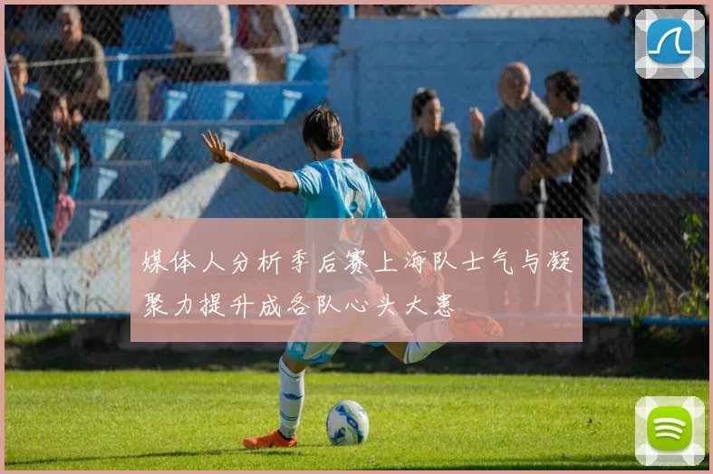 媒体人分析季后赛上海队士气与凝聚力提升成各队心头大患