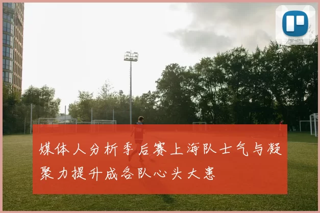 媒体人分析季后赛上海队士气与凝聚力提升成各队心头大患