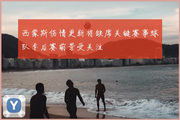 西蒙斯伤情更新将缺席关键赛事球队季后赛前景受关注