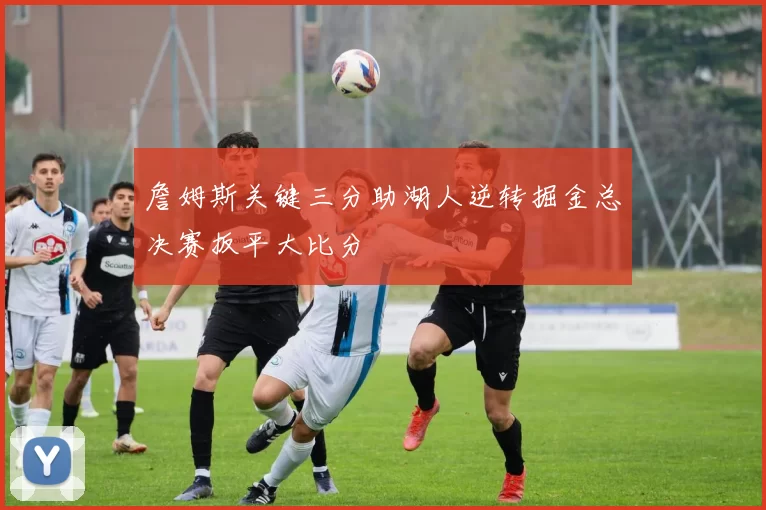 詹姆斯关键三分助湖人逆转掘金总决赛扳平大比分