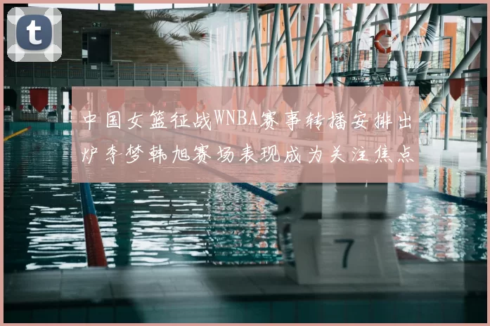 中国女篮征战WNBA赛事转播安排出炉李梦韩旭赛场表现成为关注焦点