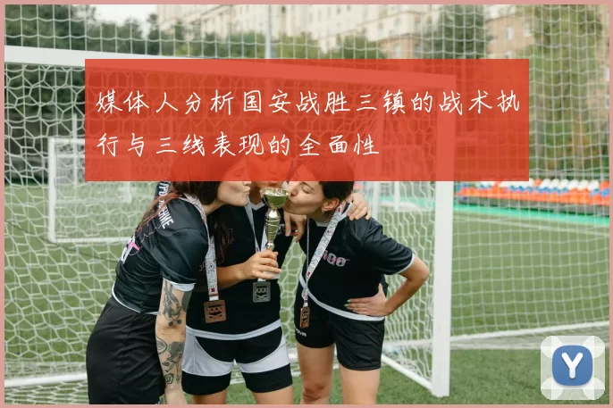 媒体人分析国安战胜三镇的战术执行与三线表现的全面性